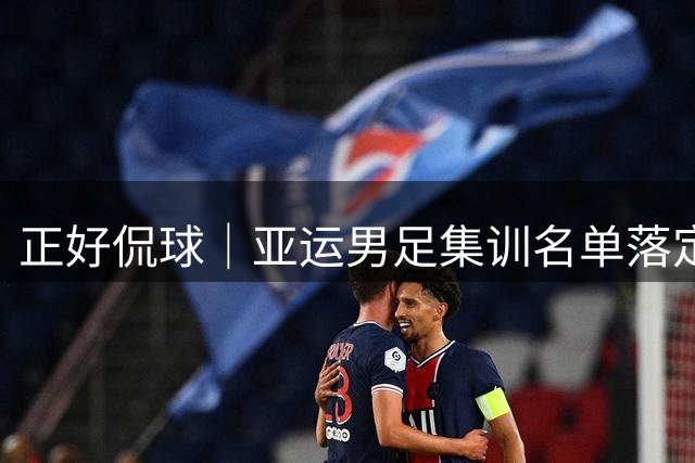 正好侃球｜亚运男足集训名单落定，老将压阵能否杀出死亡之组